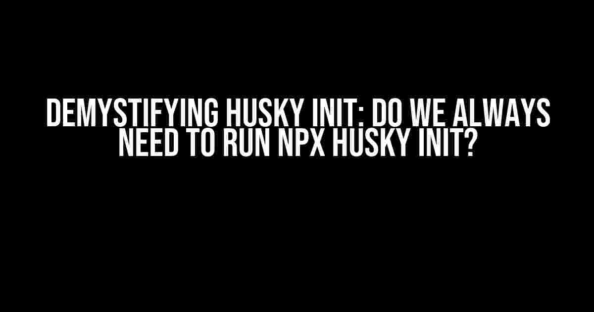 Demystifying Husky Init: Do We Always Need to Run npx husky init?